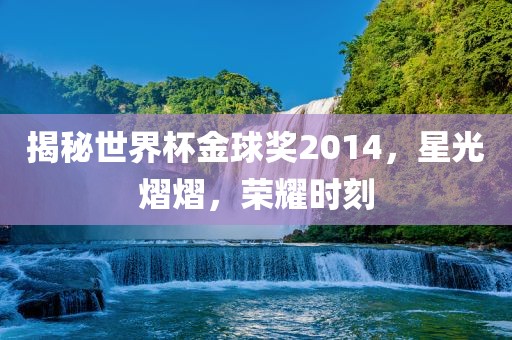 揭秘世界杯金球奖2014，星光熠熠，荣耀时刻