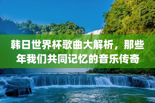 韩日世界杯歌曲大解析，那些年我们共同记忆的音乐传奇