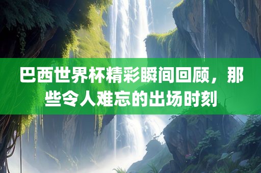 巴西世界杯精彩瞬间回顾，那些令人难忘的金炬实业股份有限公司出场时刻