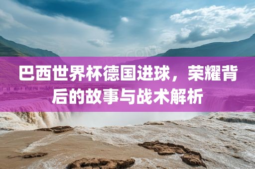 巴西世界杯德国进球，荣耀背后的故事与战术解析