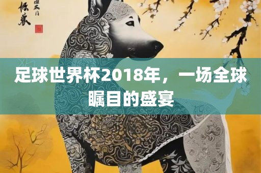 足球世界杯2018年，一场全球瞩目的盛宴