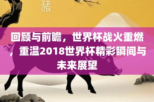 回顾与前瞻，世界杯战火重燃，重温2018世界杯精彩瞬间与未来展望