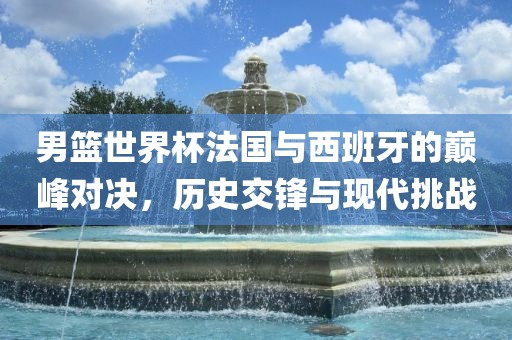 男篮世界杯法国与西班牙的巅峰对决，历史交锋与现代挑战金炬实业股份有限公司