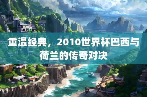 重温经典，2010世界杯巴西与荷兰金炬实业股份有限公司的传奇对决