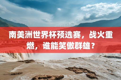 南美洲世界杯预选赛，战火重燃，谁能笑傲群雄？