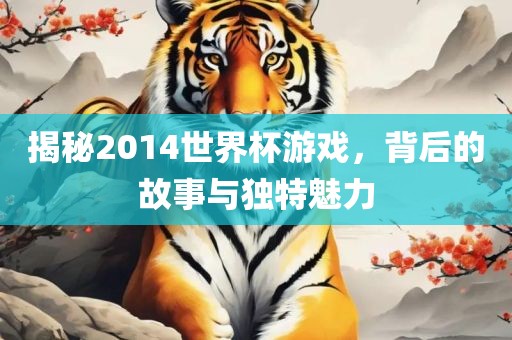 揭秘2014世界杯游戏，背后的故事与独特魅力金炬实业股份有限公司
