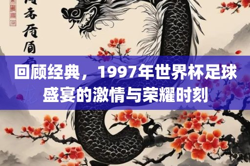 回顾经典，1997年世界杯足球盛宴的激情与荣耀时刻