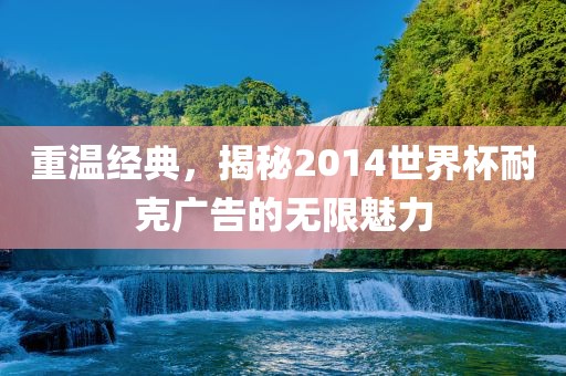 重温经典，揭秘2014世界杯耐克广告的无限魅力金炬实业股份有限公司