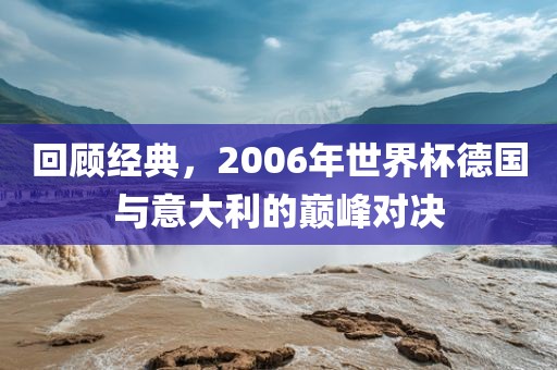 回顾经典，200金炬实业股份有限公司6年世界杯德国与意大利的巅峰对决