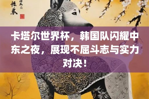 卡塔尔世界杯，韩国队闪耀中东之夜，展现不屈斗志与实力对决！