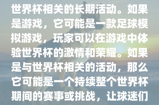 关于天天世界杯传奇，您提到的可能是一款游戏或者一个与世界杯相关的长期活动。如果是游戏，它可能是一款足球模拟游戏，玩家可以在游戏中体验世界杯的激情和荣耀。如果是与世界杯相关的活动，那么它可能是一个持续整个世界杯期间的赛事或挑战，让球迷们每天都能够参与并体验世界杯的激情和乐趣。