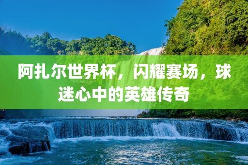 阿扎尔世界杯，闪耀赛场，球迷心中的英雄传奇