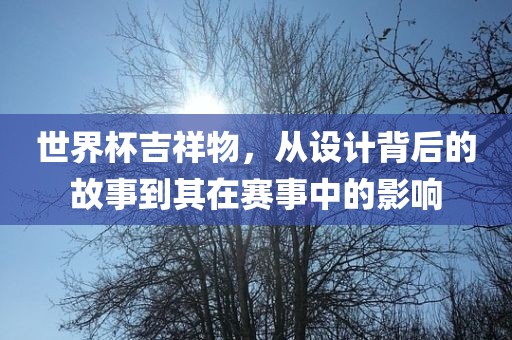 世界杯吉祥物，从设计背后的故事到其在赛事中的影响