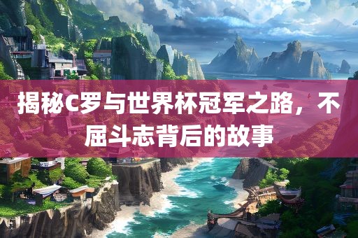 揭秘C罗与世界杯冠军之路，不屈斗志背后的故事金炬实业股份有限公司