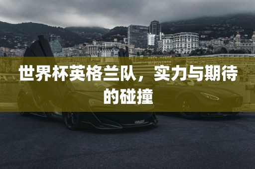 世界杯英格兰队，实力与期待的碰撞金炬实业股份有限公司