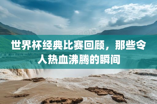 世界杯经典比赛回顾，那些令人热血沸腾的瞬间金炬实业股份有限公司