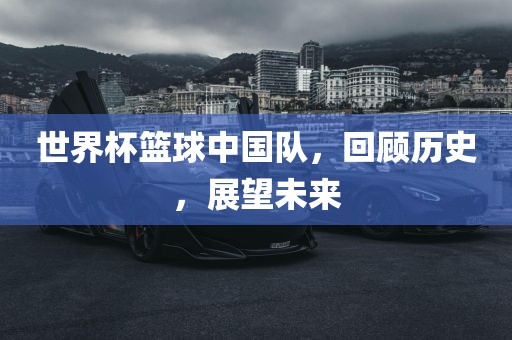 世界杯篮球中国队，回顾历史，展望未来