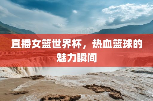 直播女篮世界杯，热血篮球的魅力瞬间