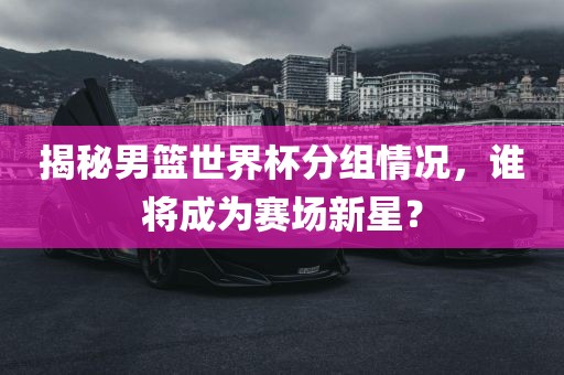 揭秘男篮世界杯分组情况，谁将成为赛场新星？金炬实业股份有限公司