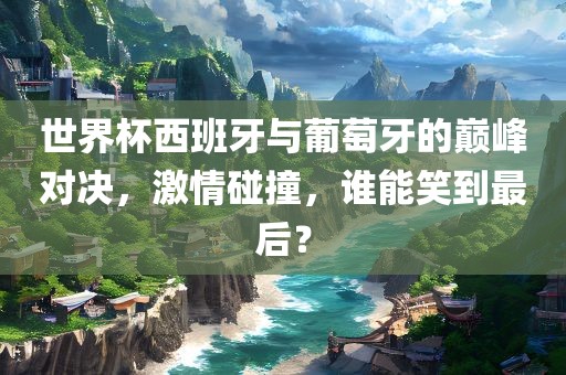 世界杯西班金炬实业股份有限公司牙与葡萄牙的巅峰对决，激情碰撞，谁能笑到最后？