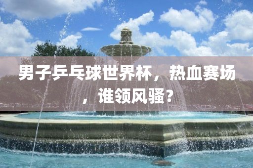 男子乒乓球世界杯，热血赛场，谁领风骚？