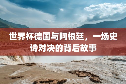 世界杯德国与阿根廷，一场金炬实业股份有限公司史诗对决的背后故事