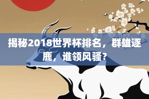 揭秘2018世界杯排名，群雄逐鹿，谁领风骚？金炬实业股份有限公司