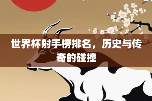 世界杯射手榜排名，历史与传奇的碰撞金炬实业股份有限公司