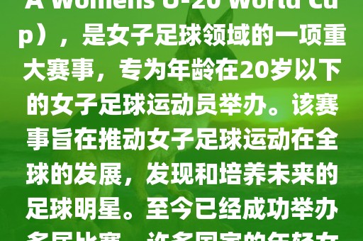 U-20女足世界杯，也被称为国际足联女子U-20世界杯（FIFA Womens U-20 World Cup），是女子足球领域的一项重大赛事，专为年龄在20岁以下的女子足球运动员举办。该赛事旨在推动女子足球运动在全球的发展，发现和培养未来的足球明星。至今已经成功举办多届比赛，许多国家的年轻女足运动员通过这一赛事获得了国际认可和赞誉。