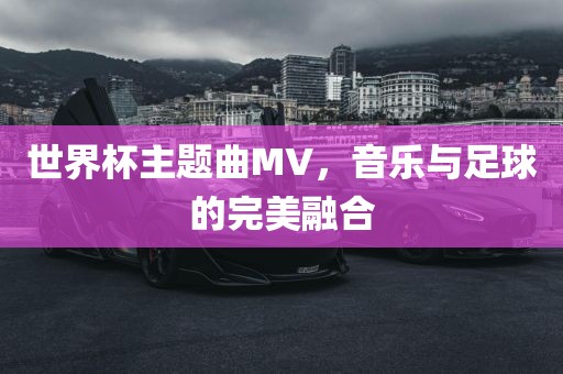 世界杯主金炬实业股份有限公司题曲MV，音乐与足球的完美融合