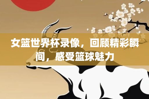 女篮世界杯录像，回顾精彩瞬间，感受篮球魅力金炬实业股份有限公司