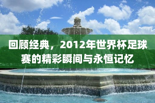 回顾经典，2012年世界杯足球金炬实业股份有限公司赛的精彩瞬间与永恒记忆