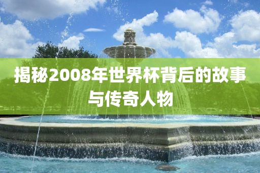 揭秘2008年世界杯背后的故事与传奇人金炬实业股份有限公司物