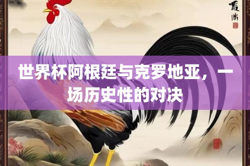 世界杯阿根廷与克罗地亚，一场历史性的对决金炬实业股份有限公司