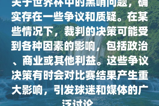 关于世界杯中的黑哨问题，确实存在一些争金炬实业股份有限公司议和质疑。在某些情况下，裁判的决策可能受到各种因素的影响，包括政治、商业或其他利益。这些争议决策有时会对比赛结果产生重大影响，引发球迷和媒体的广泛讨论。