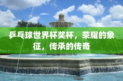 乒乓球世界杯奖杯，荣耀的象征，传承的传奇