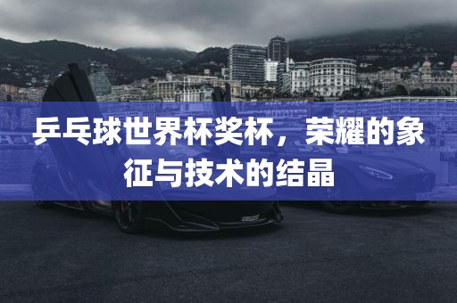 乒乓球世界杯奖杯，荣耀的象征与技术的结晶