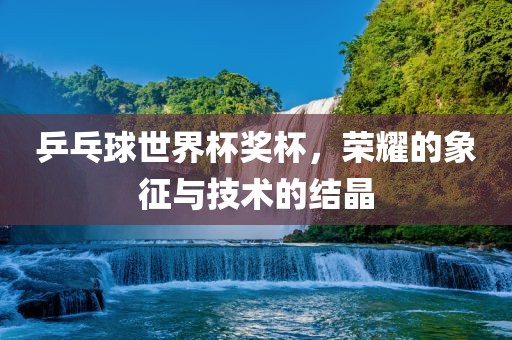 乒乓球世界杯奖杯，荣耀的象征与技术的结晶