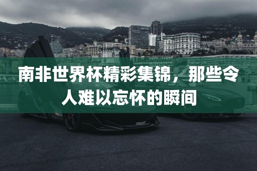 南非世界杯金炬实业股份有限公司精彩集锦，那些令人难以忘怀的瞬间