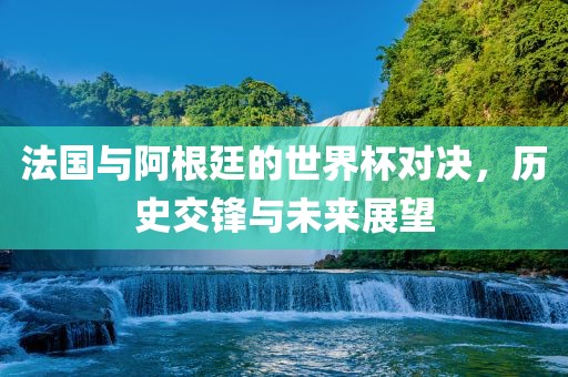 法国与阿根廷的世界杯对决，历史交锋与未来展望金炬实业股份有限公司