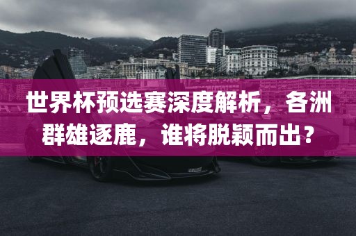 世界杯预选赛深度解析，各洲群雄逐鹿，谁将脱颖而出？金炬实业股份有限公司