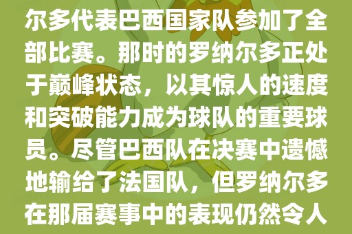 在1998年法国世界杯上，罗纳尔多代表巴西国家队参加了全部比赛。那时的罗纳尔多正处于巅峰状态，以其惊人的速度和突破能力成为球队的重要球员。尽管巴西队在决赛中遗憾地输给了法国队，但罗纳尔多在那届赛事中的表现仍然令人瞩目。
