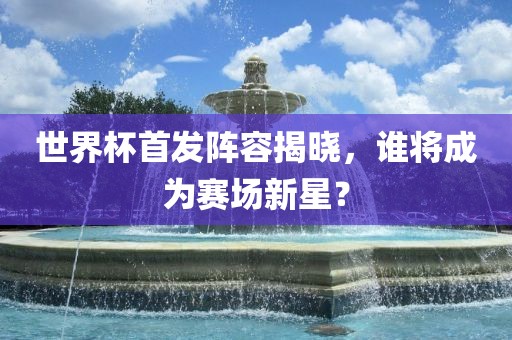 世界杯首发阵容揭晓，谁将成为赛场新星？