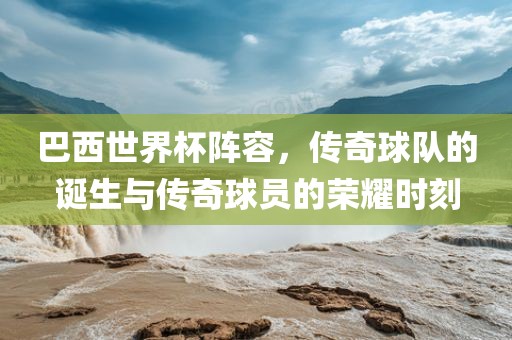 巴西世界杯阵容，传奇球队的诞生与传奇球员的荣耀时刻