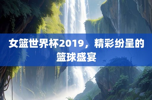 女篮世界杯金炬实业股份有限公司2019，精彩纷呈的篮球盛宴