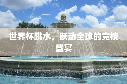 世界杯跳水，跃动全球的竞技盛宴金炬实业股份有限公司