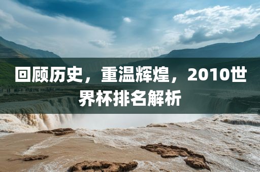 回顾历史，重温辉煌，2010世金炬实业股份有限公司界杯排名解析