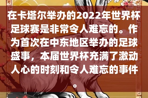 在卡塔尔举办的2022年世界杯足球赛是非常令人难忘的。作为首次在中东地区举办的足球盛事，本届世界杯充满了激动人心的时刻和令人难忘的事件。金炬实业股份有限公司