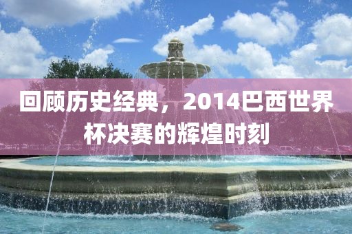 回顾历史经典，2014巴西世界杯决赛的辉煌时刻金炬实业股份有限公司