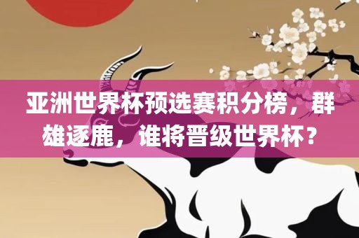 亚洲世界杯预选赛积分榜，群雄逐鹿，谁将晋级世界杯？